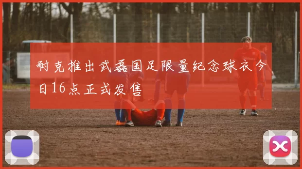 耐克推出武磊国足限量纪念球衣今日16点正式发售