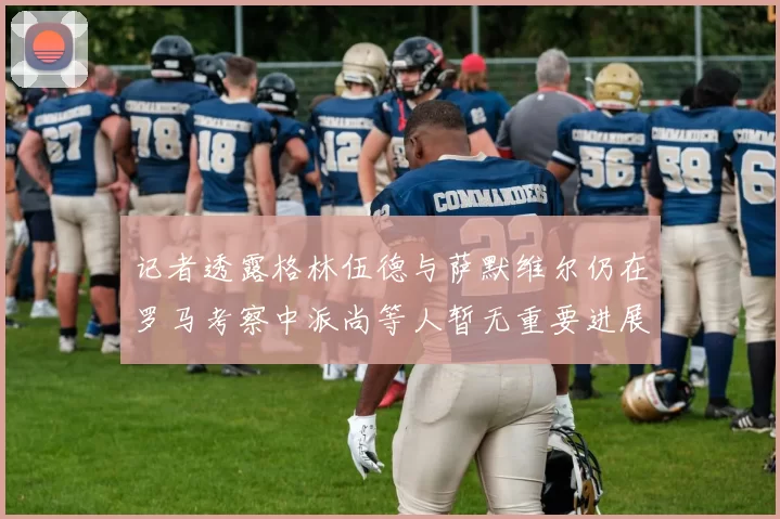 记者透露格林伍德与萨默维尔仍在罗马考察中派尚等人暂无重要进展消息