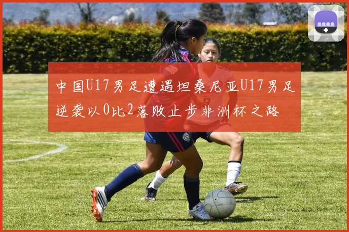 中国U17男足遭遇坦桑尼亚U17男足逆袭以0比2落败止步非洲杯之路