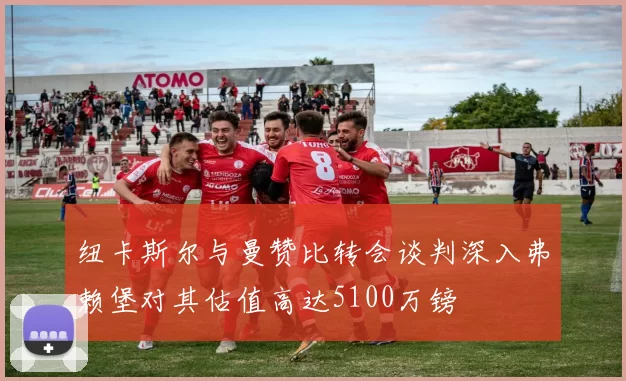 纽卡斯尔与曼赞比转会谈判深入弗赖堡对其估值高达5100万镑