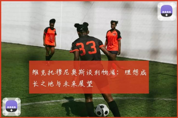 维克托穆尼奥斯谈利物浦：理想成长之地与未来展望