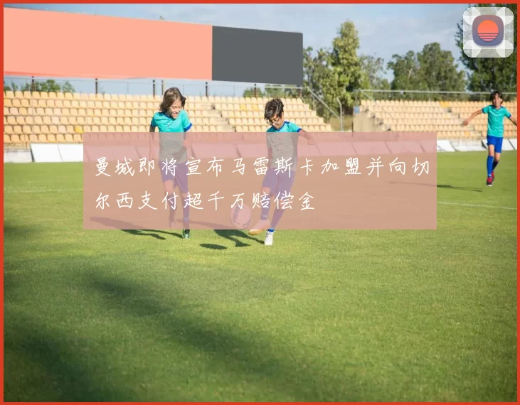 曼城即将宣布马雷斯卡加盟并向切尔西支付超千万赔偿金